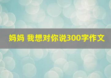 妈妈 我想对你说300字作文